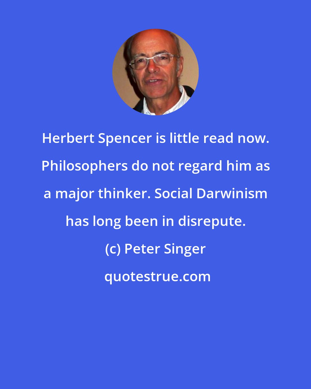 Peter Singer: Herbert Spencer is little read now. Philosophers do not regard him as a major thinker. Social Darwinism has long been in disrepute.