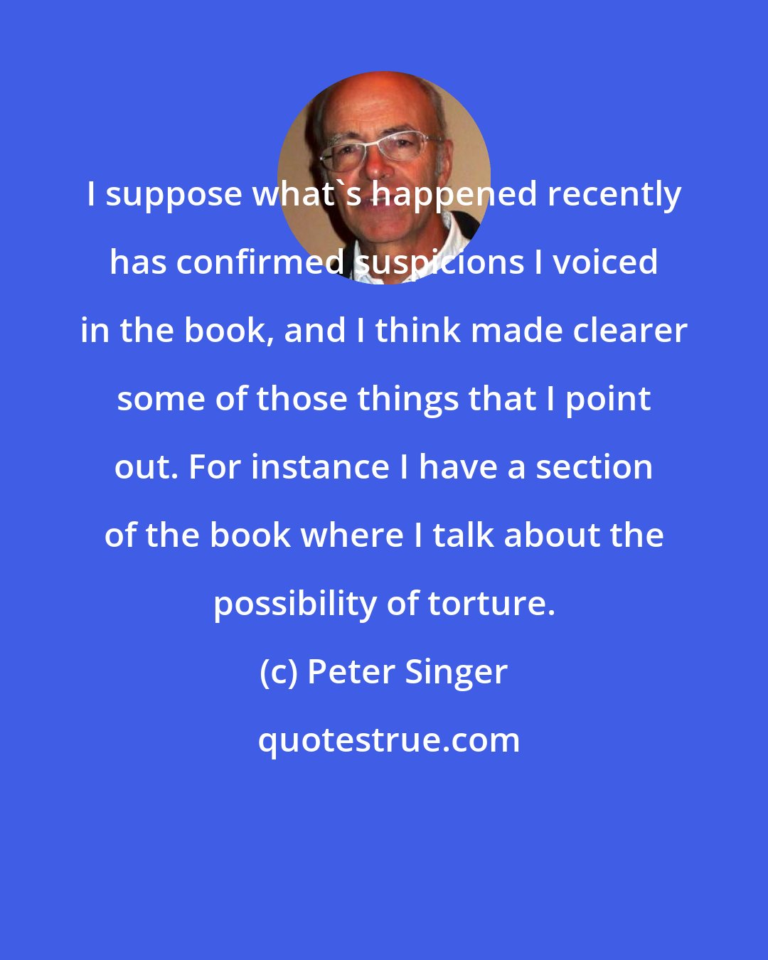 Peter Singer: I suppose what's happened recently has confirmed suspicions I voiced in the book, and I think made clearer some of those things that I point out. For instance I have a section of the book where I talk about the possibility of torture.