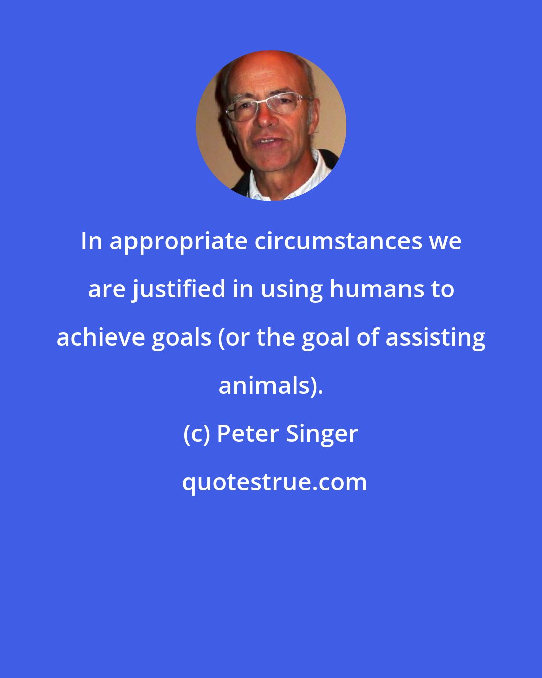 Peter Singer: In appropriate circumstances we are justified in using humans to achieve goals (or the goal of assisting animals).