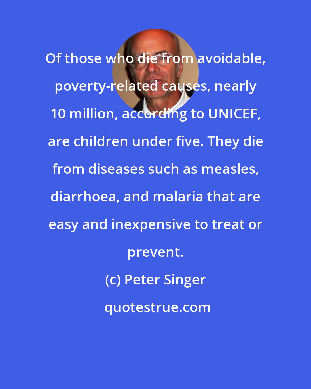 Peter Singer: Of those who die from avoidable, poverty-related causes, nearly 10 million, according to UNICEF, are children under five. They die from diseases such as measles, diarrhoea, and malaria that are easy and inexpensive to treat or prevent.