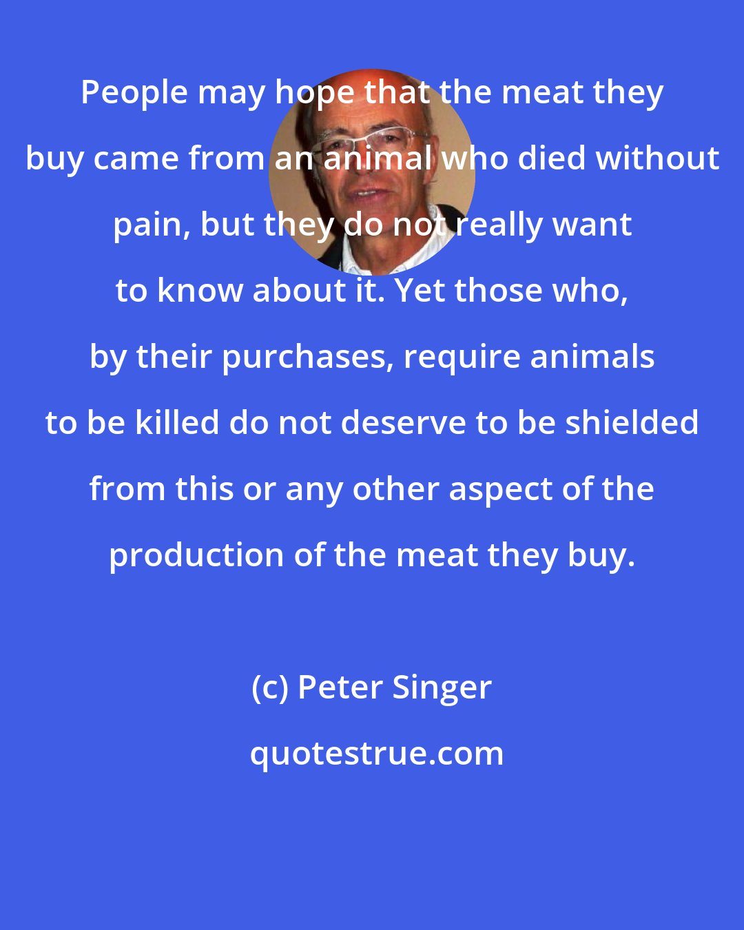 Peter Singer: People may hope that the meat they buy came from an animal who died without pain, but they do not really want to know about it. Yet those who, by their purchases, require animals to be killed do not deserve to be shielded from this or any other aspect of the production of the meat they buy.