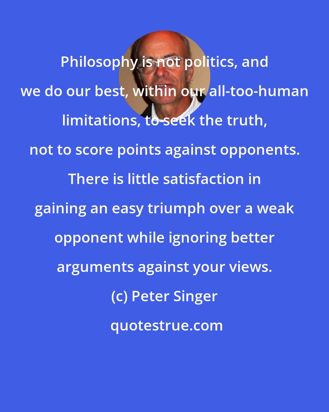 Peter Singer: Philosophy is not politics, and we do our best, within our all-too-human limitations, to seek the truth, not to score points against opponents. There is little satisfaction in gaining an easy triumph over a weak opponent while ignoring better arguments against your views.