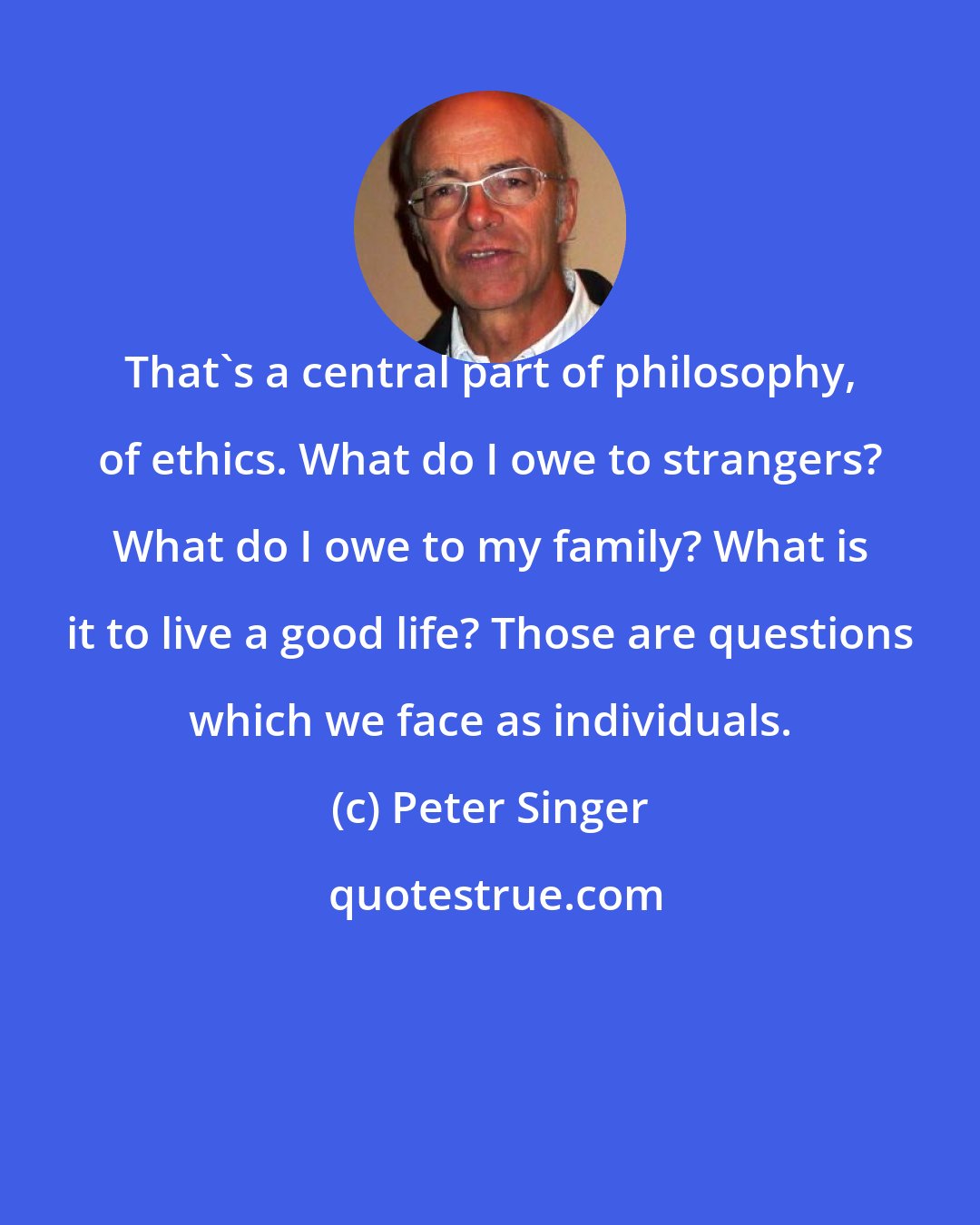 Peter Singer: That's a central part of philosophy, of ethics. What do I owe to strangers? What do I owe to my family? What is it to live a good life? Those are questions which we face as individuals.