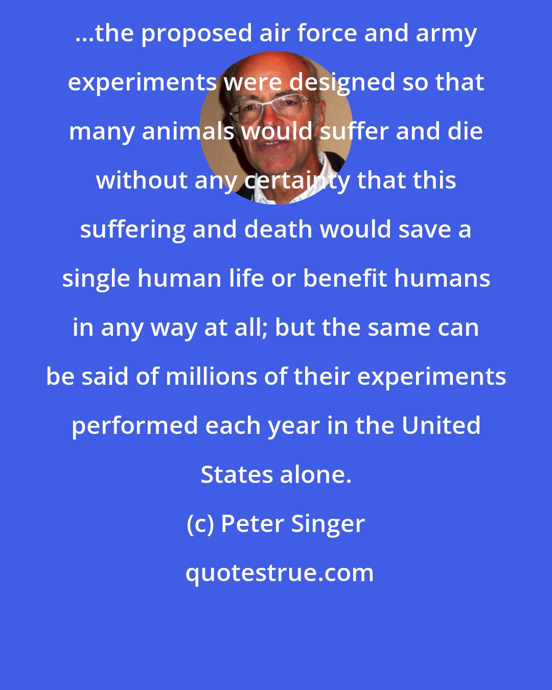 Peter Singer: ...the proposed air force and army experiments were designed so that many animals would suffer and die without any certainty that this suffering and death would save a single human life or benefit humans in any way at all; but the same can be said of millions of their experiments performed each year in the United States alone.