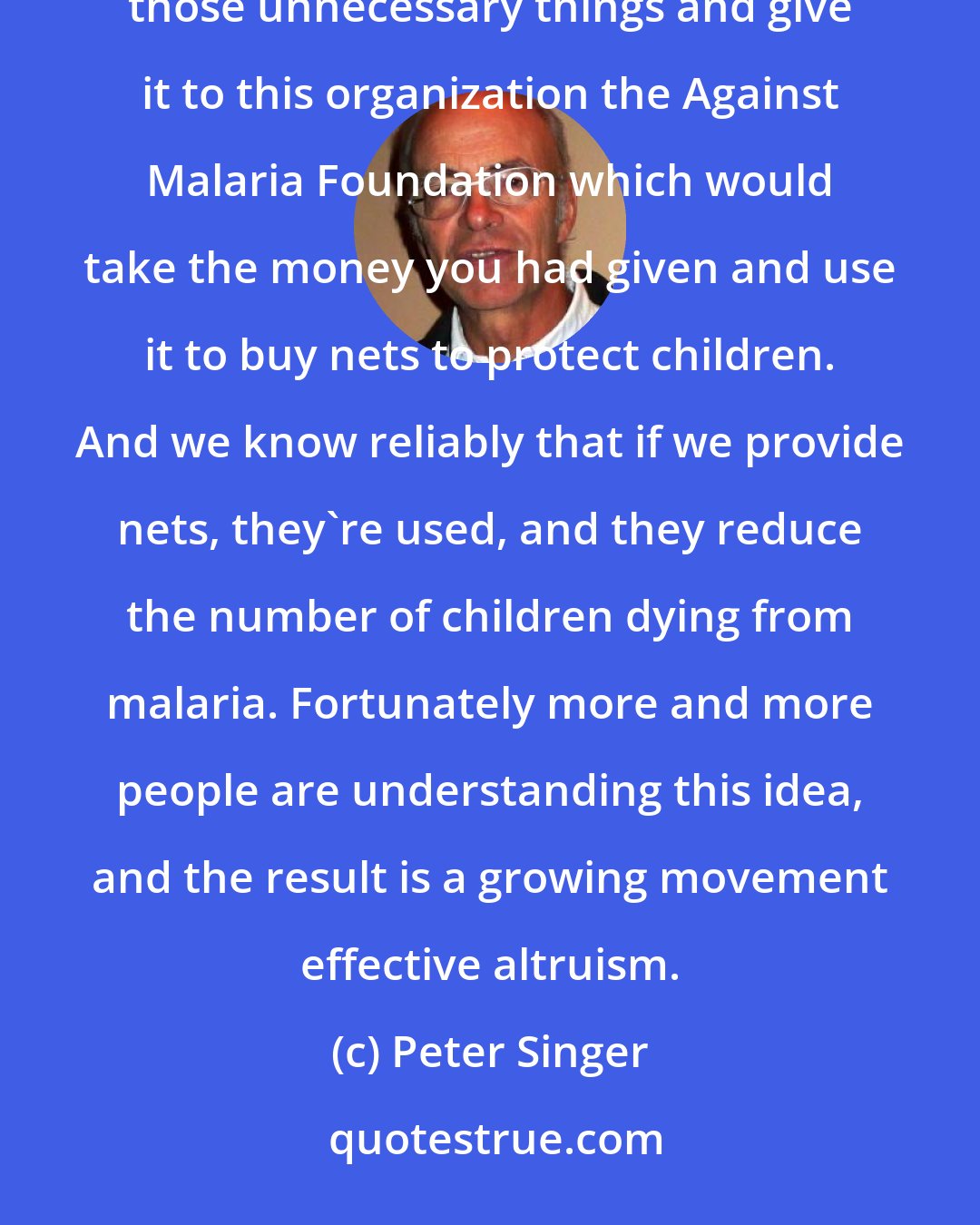 Peter Singer: Each of us spends money on things that we do not really need. You could take the money you're spending on those unnecessary things and give it to this organization the Against Malaria Foundation which would take the money you had given and use it to buy nets to protect children. And we know reliably that if we provide nets, they're used, and they reduce the number of children dying from malaria. Fortunately more and more people are understanding this idea, and the result is a growing movement effective altruism.