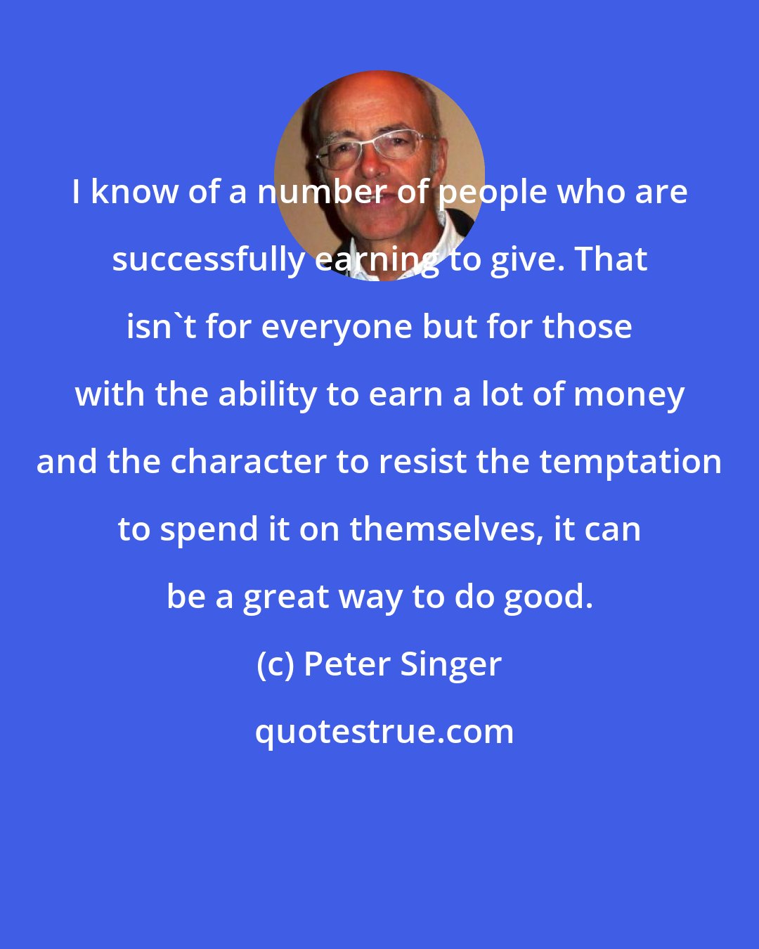 Peter Singer: I know of a number of people who are successfully earning to give. That isn't for everyone but for those with the ability to earn a lot of money and the character to resist the temptation to spend it on themselves, it can be a great way to do good.
