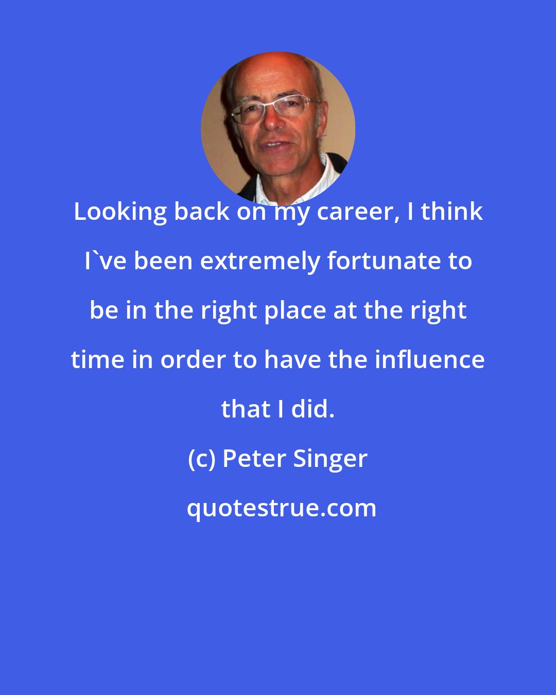 Peter Singer: Looking back on my career, I think I've been extremely fortunate to be in the right place at the right time in order to have the influence that I did.