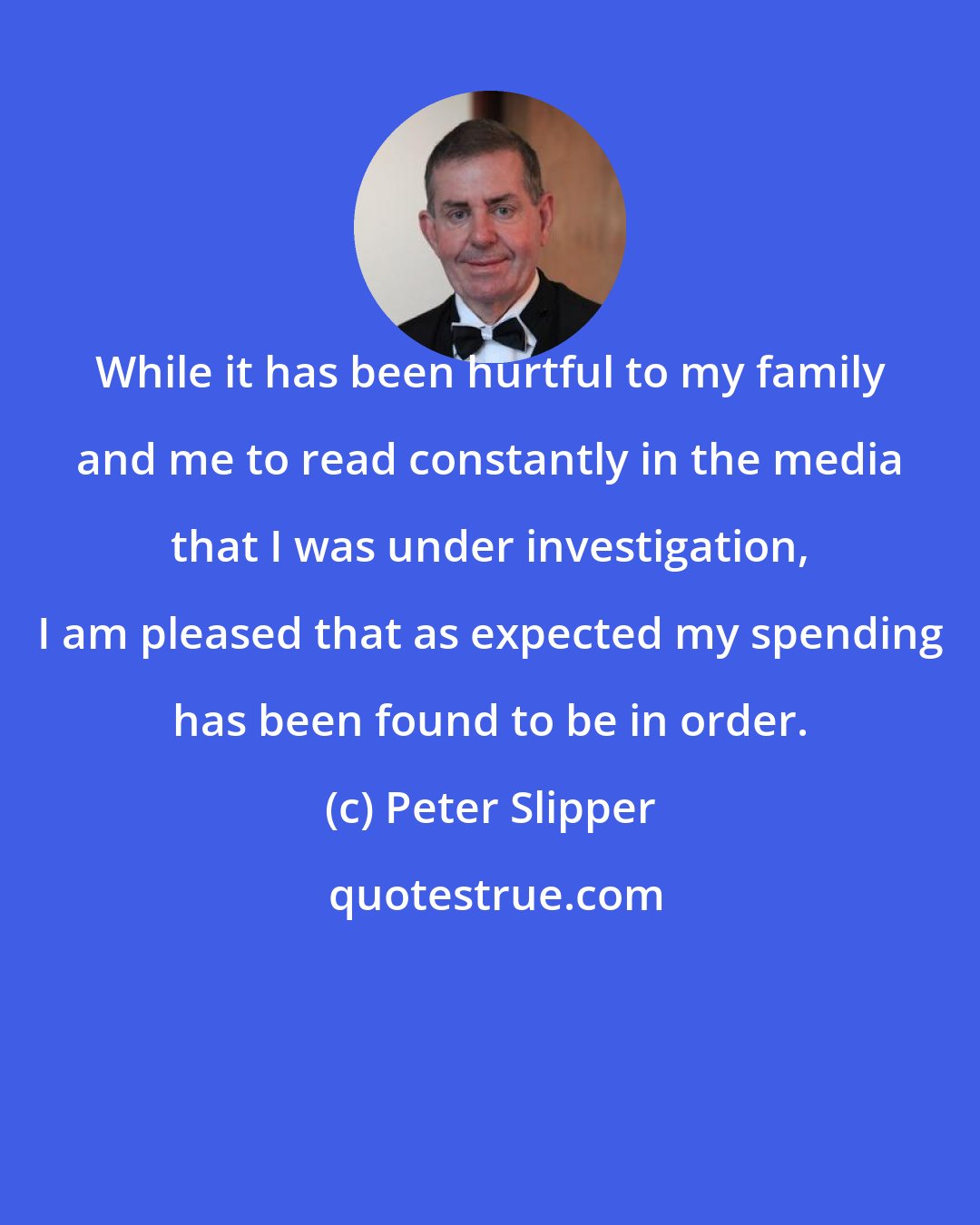 Peter Slipper: While it has been hurtful to my family and me to read constantly in the media that I was under investigation, I am pleased that as expected my spending has been found to be in order.