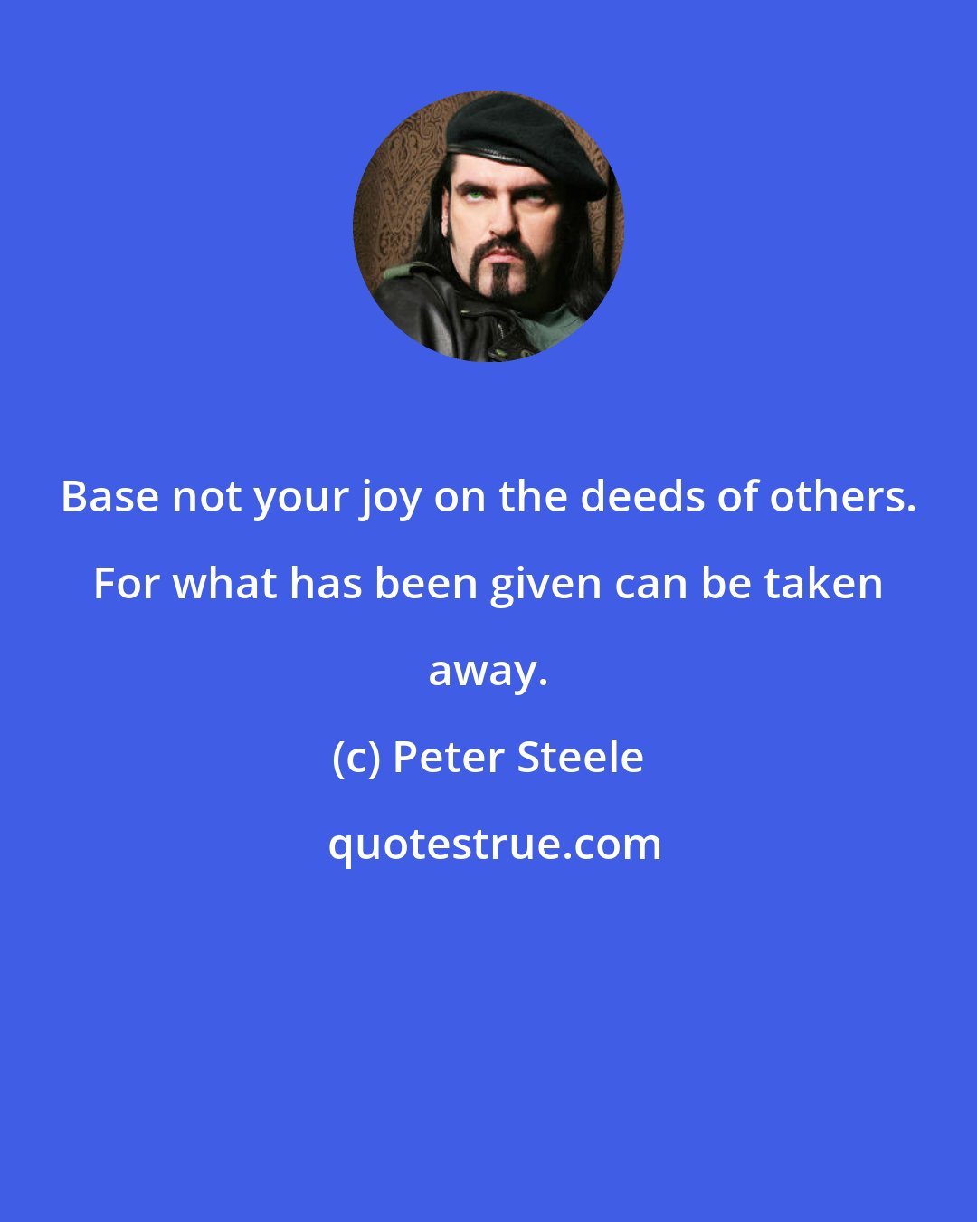 Peter Steele: Base not your joy on the deeds of others. For what has been given can be taken away.