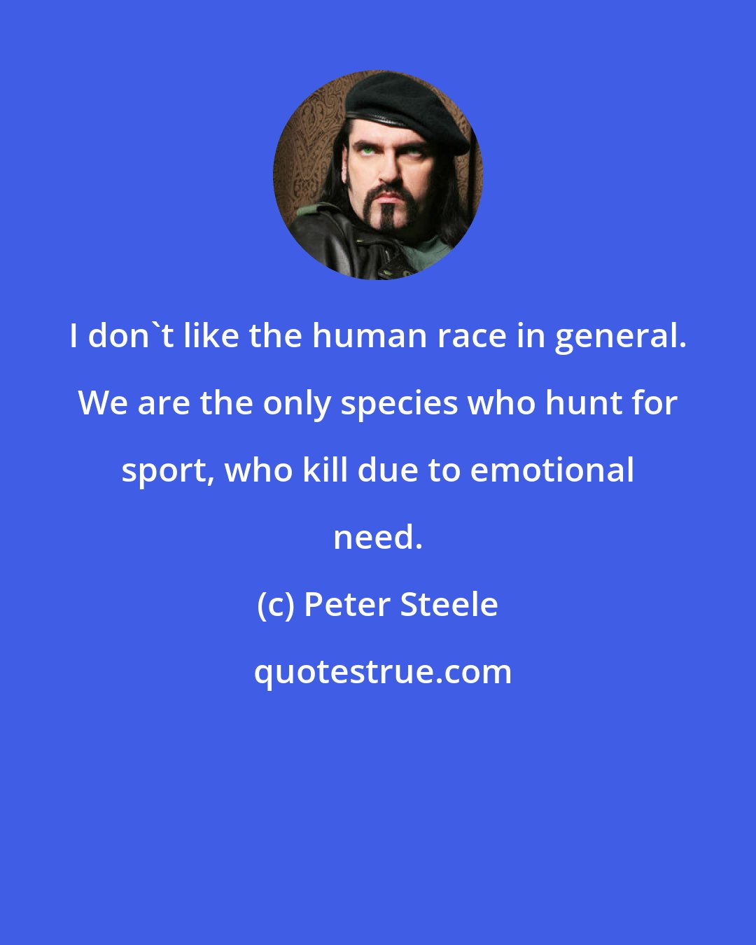 Peter Steele: I don't like the human race in general. We are the only species who hunt for sport, who kill due to emotional need.