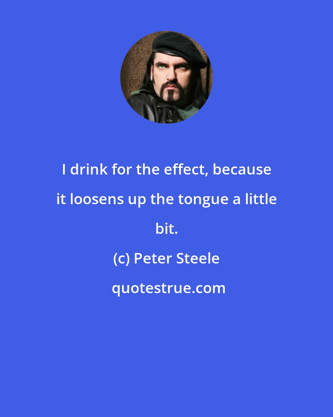 Peter Steele: I drink for the effect, because it loosens up the tongue a little bit.