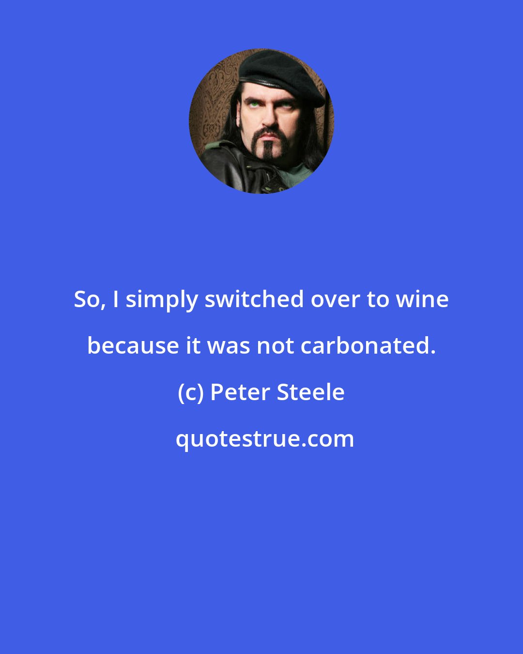 Peter Steele: So, I simply switched over to wine because it was not carbonated.