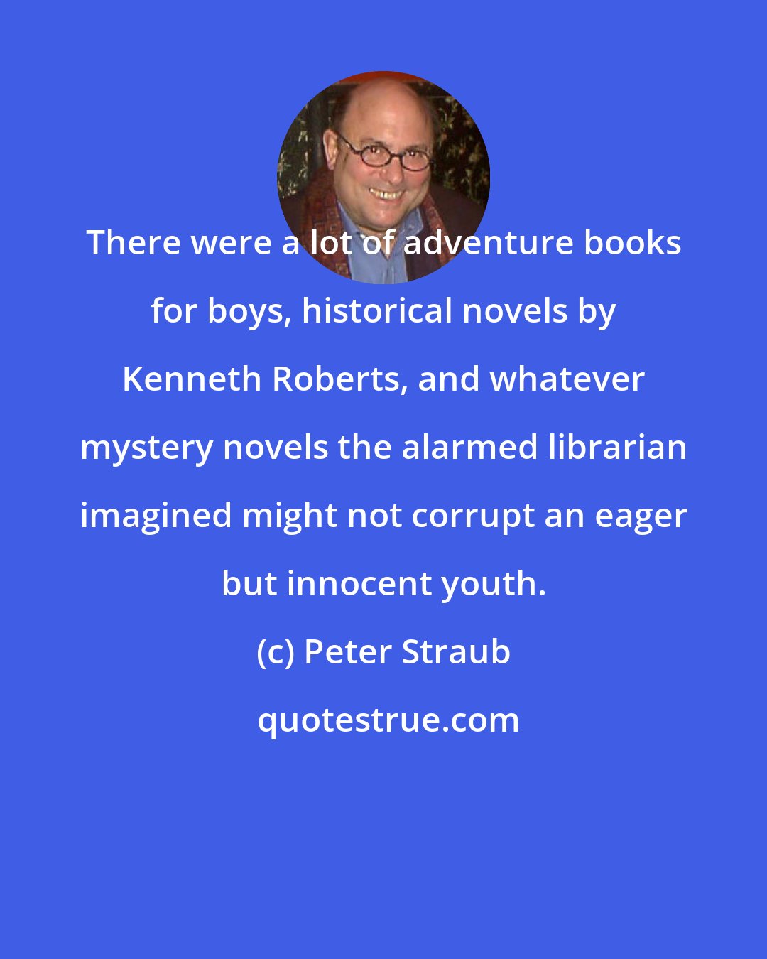 Peter Straub: There were a lot of adventure books for boys, historical novels by Kenneth Roberts, and whatever mystery novels the alarmed librarian imagined might not corrupt an eager but innocent youth.