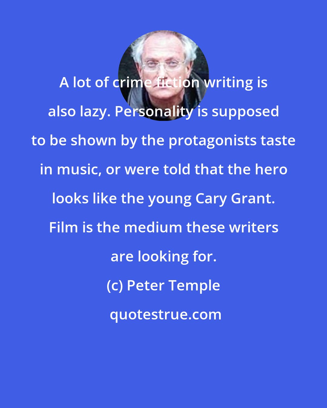 Peter Temple: A lot of crime fiction writing is also lazy. Personality is supposed to be shown by the protagonists taste in music, or were told that the hero looks like the young Cary Grant. Film is the medium these writers are looking for.