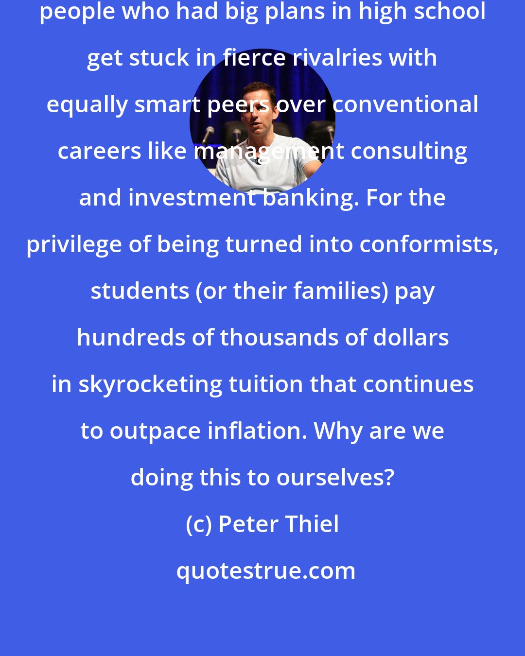 Peter Thiel: Higher education is the place where people who had big plans in high school get stuck in fierce rivalries with equally smart peers over conventional careers like management consulting and investment banking. For the privilege of being turned into conformists, students (or their families) pay hundreds of thousands of dollars in skyrocketing tuition that continues to outpace inflation. Why are we doing this to ourselves?