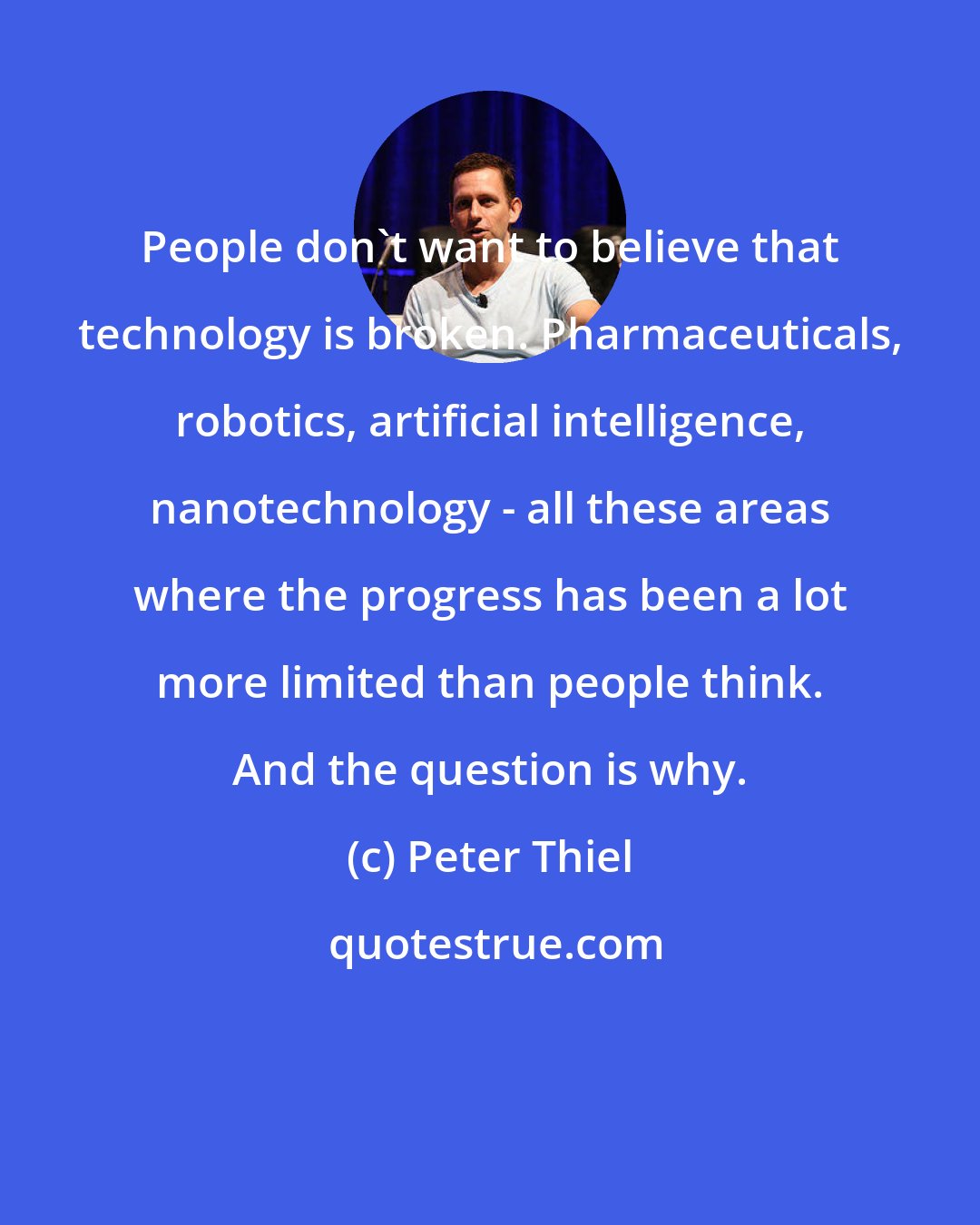 Peter Thiel: People don't want to believe that technology is broken. Pharmaceuticals, robotics, artificial intelligence, nanotechnology - all these areas where the progress has been a lot more limited than people think. And the question is why.