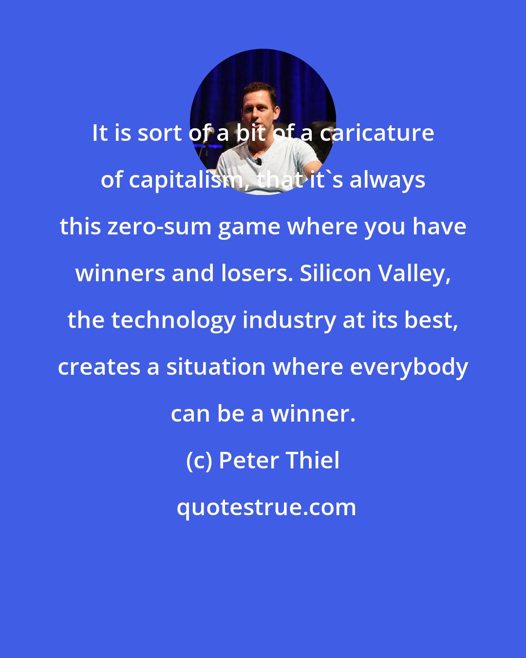 Peter Thiel: It is sort of a bit of a caricature of capitalism, that it's always this zero-sum game where you have winners and losers. Silicon Valley, the technology industry at its best, creates a situation where everybody can be a winner.