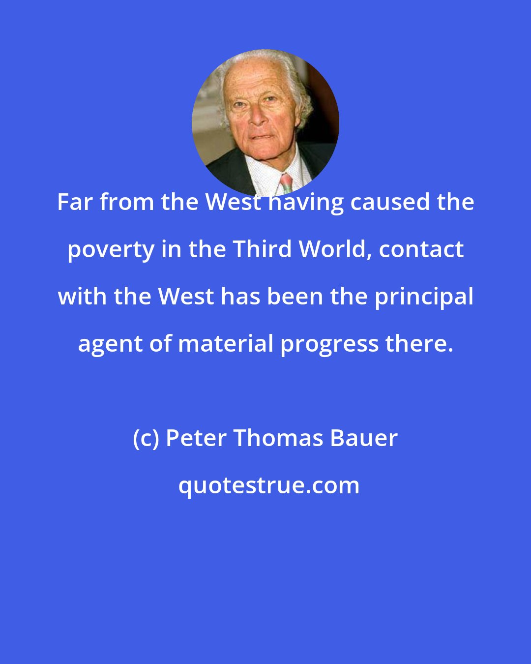 Peter Thomas Bauer: Far from the West having caused the poverty in the Third World, contact with the West has been the principal agent of material progress there.