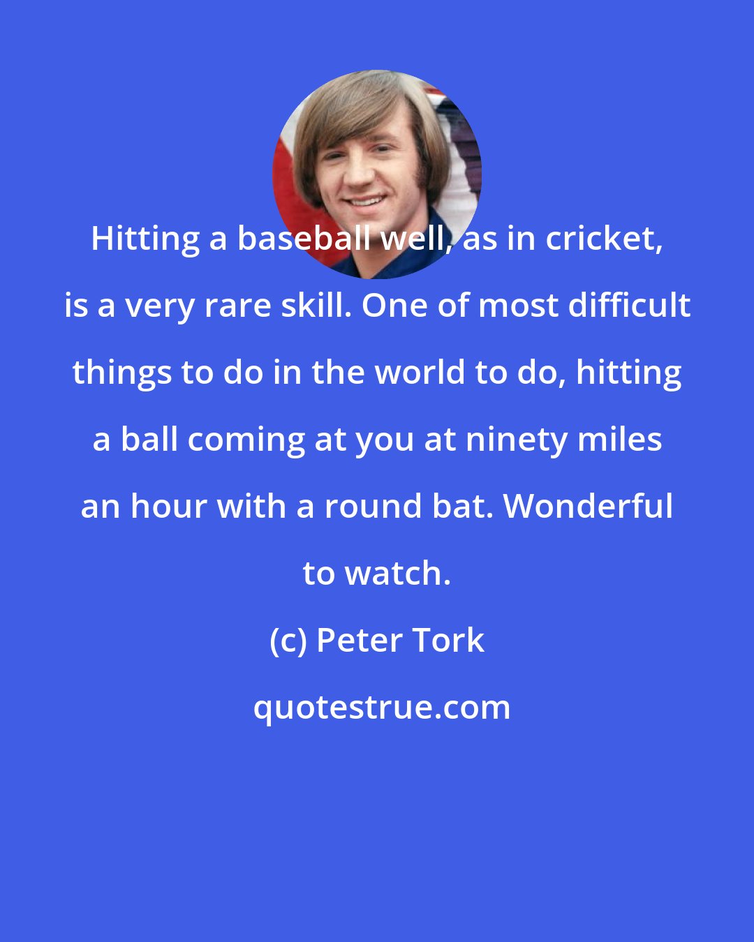 Peter Tork: Hitting a baseball well, as in cricket, is a very rare skill. One of most difficult things to do in the world to do, hitting a ball coming at you at ninety miles an hour with a round bat. Wonderful to watch.