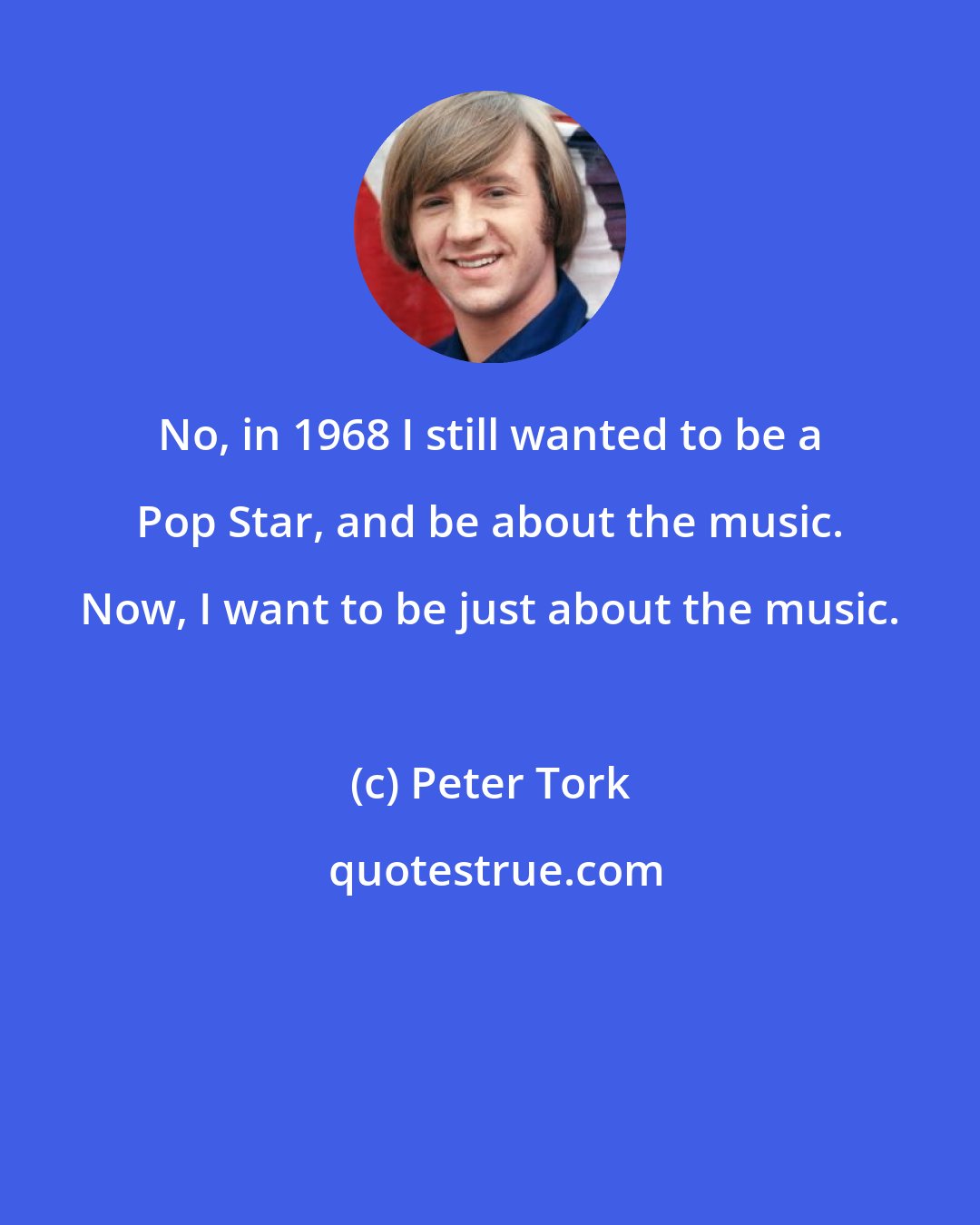 Peter Tork: No, in 1968 I still wanted to be a Pop Star, and be about the music. Now, I want to be just about the music.