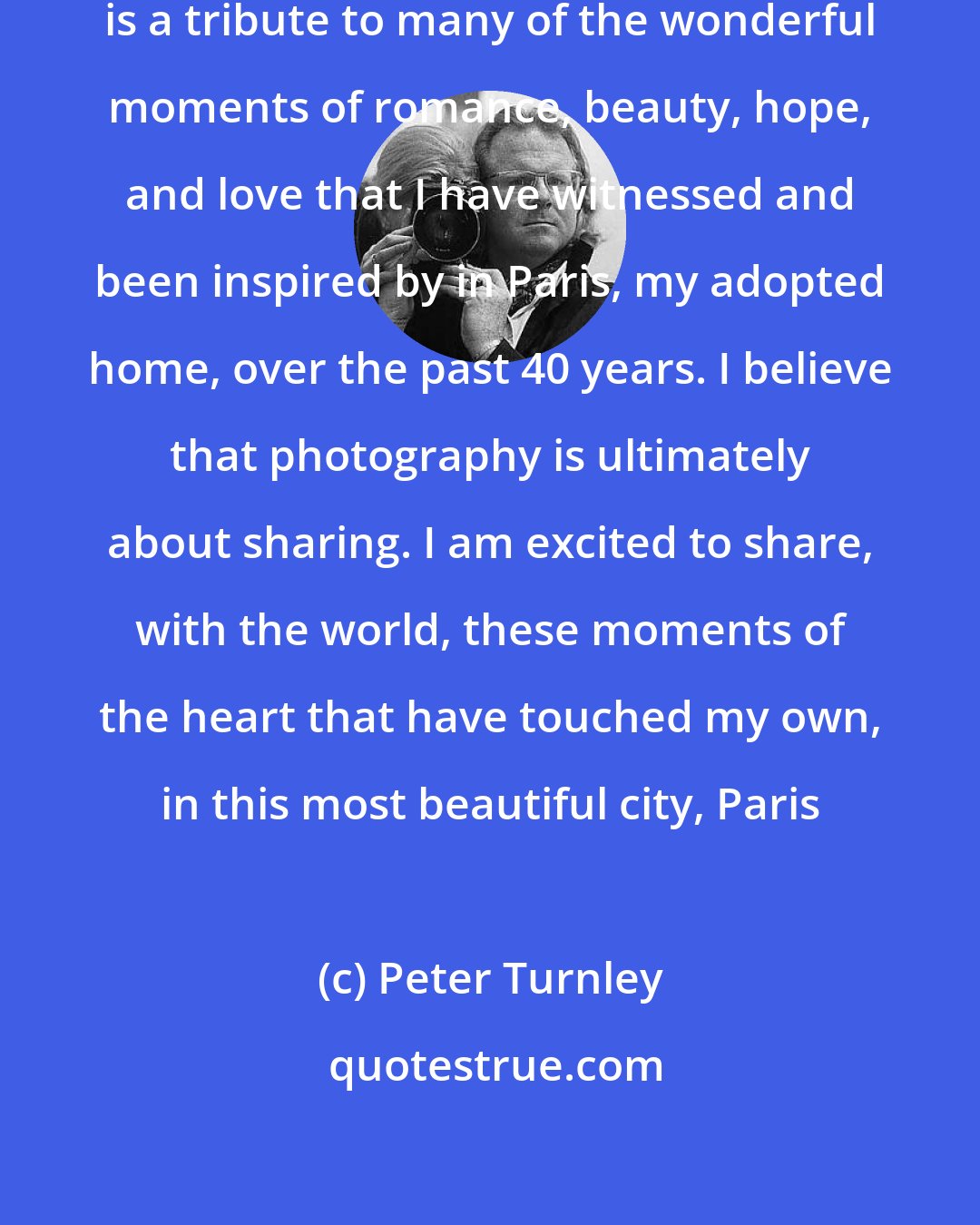 Peter Turnley: French Kiss - A Love Letter to Paris, is a tribute to many of the wonderful moments of romance, beauty, hope, and love that I have witnessed and been inspired by in Paris, my adopted home, over the past 40 years. I believe that photography is ultimately about sharing. I am excited to share, with the world, these moments of the heart that have touched my own, in this most beautiful city, Paris