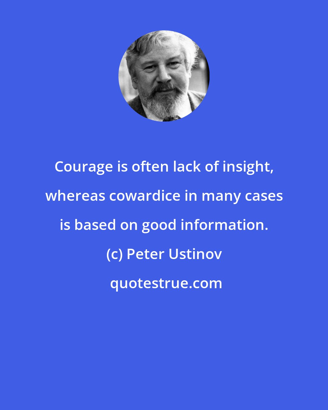 Peter Ustinov: Courage is often lack of insight, whereas cowardice in many cases is based on good information.