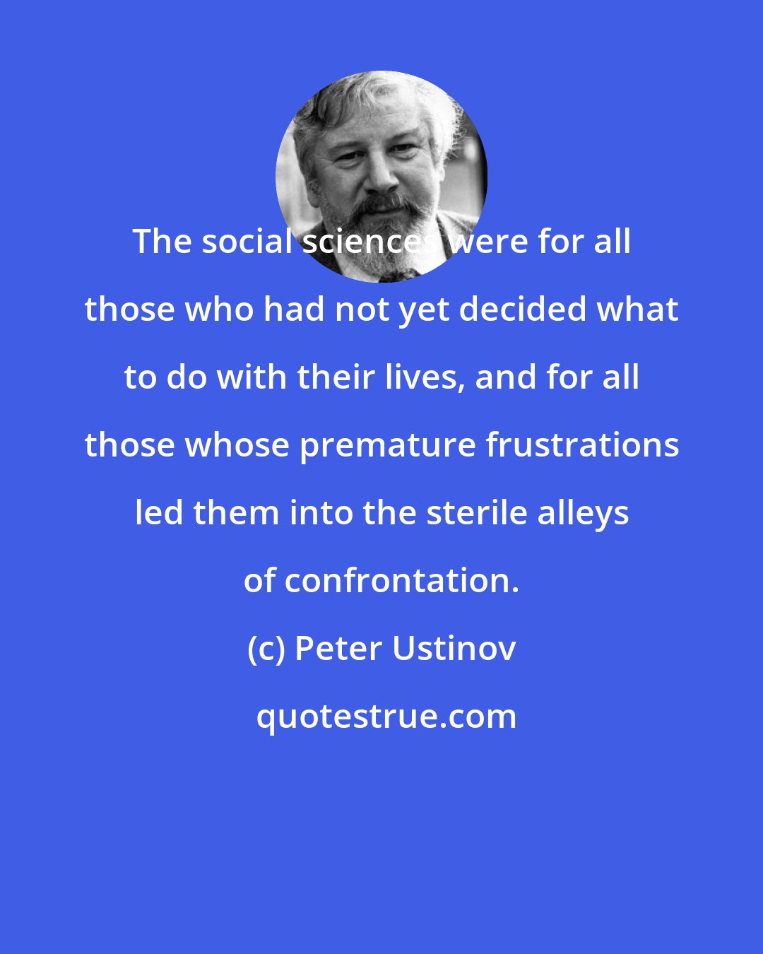Peter Ustinov: The social sciences were for all those who had not yet decided what to do with their lives, and for all those whose premature frustrations led them into the sterile alleys of confrontation.
