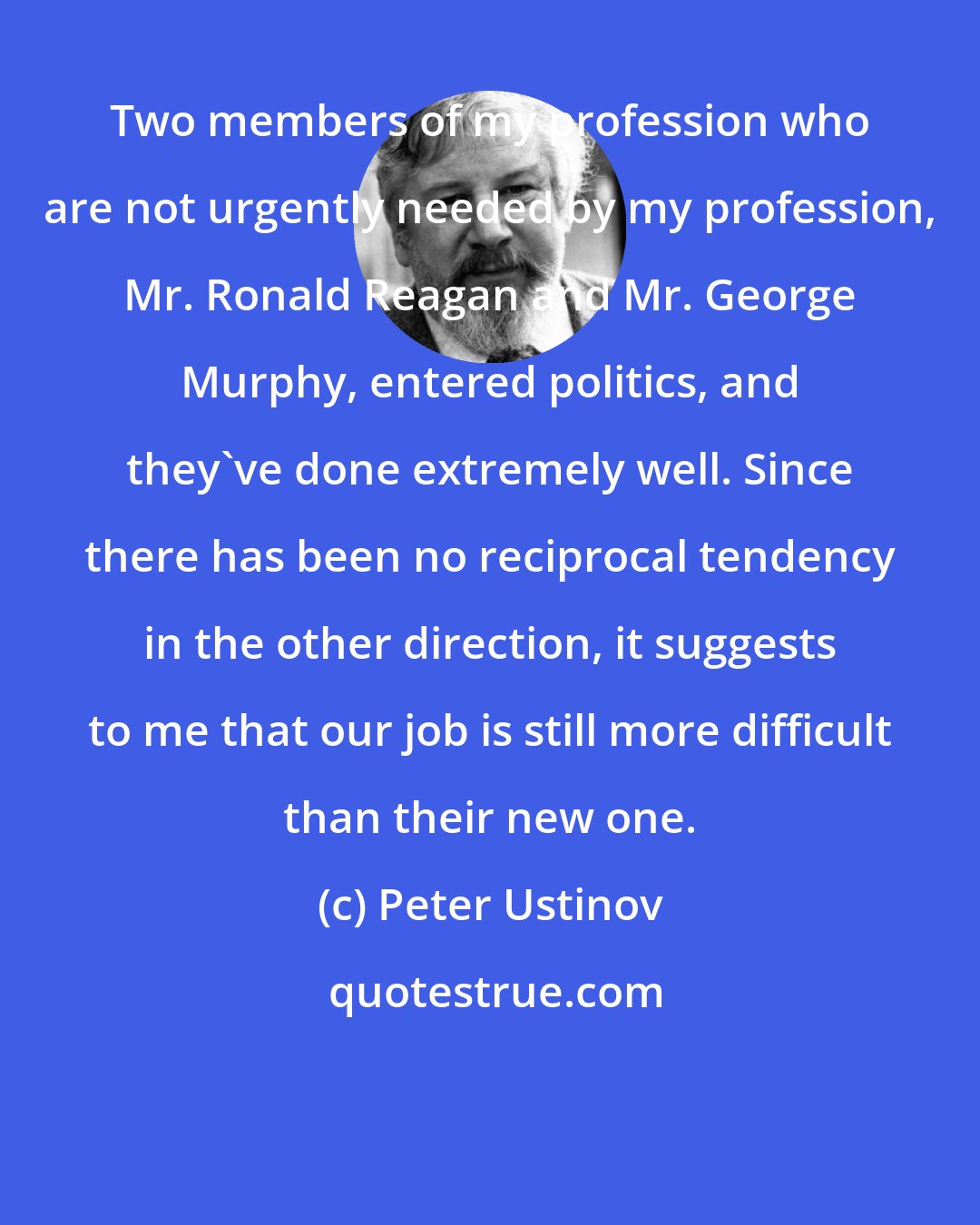 Peter Ustinov: Two members of my profession who are not urgently needed by my profession, Mr. Ronald Reagan and Mr. George Murphy, entered politics, and they've done extremely well. Since there has been no reciprocal tendency in the other direction, it suggests to me that our job is still more difficult than their new one.