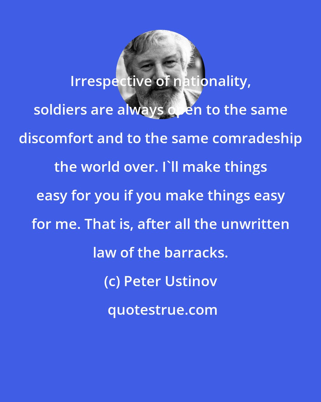 Peter Ustinov: Irrespective of nationality, soldiers are always open to the same discomfort and to the same comradeship the world over. I'll make things easy for you if you make things easy for me. That is, after all the unwritten law of the barracks.