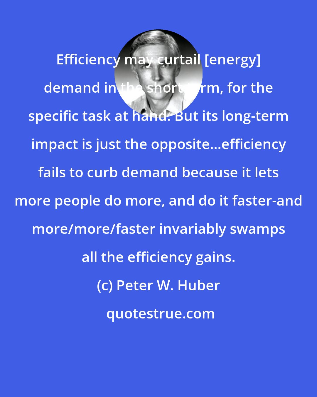 Peter W. Huber: Efficiency may curtail [energy] demand in the short term, for the specific task at hand. But its long-term impact is just the opposite...efficiency fails to curb demand because it lets more people do more, and do it faster-and more/more/faster invariably swamps all the efficiency gains.