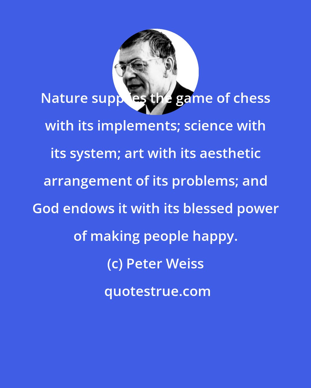 Peter Weiss: Nature supplies the game of chess with its implements; science with its system; art with its aesthetic arrangement of its problems; and God endows it with its blessed power of making people happy.
