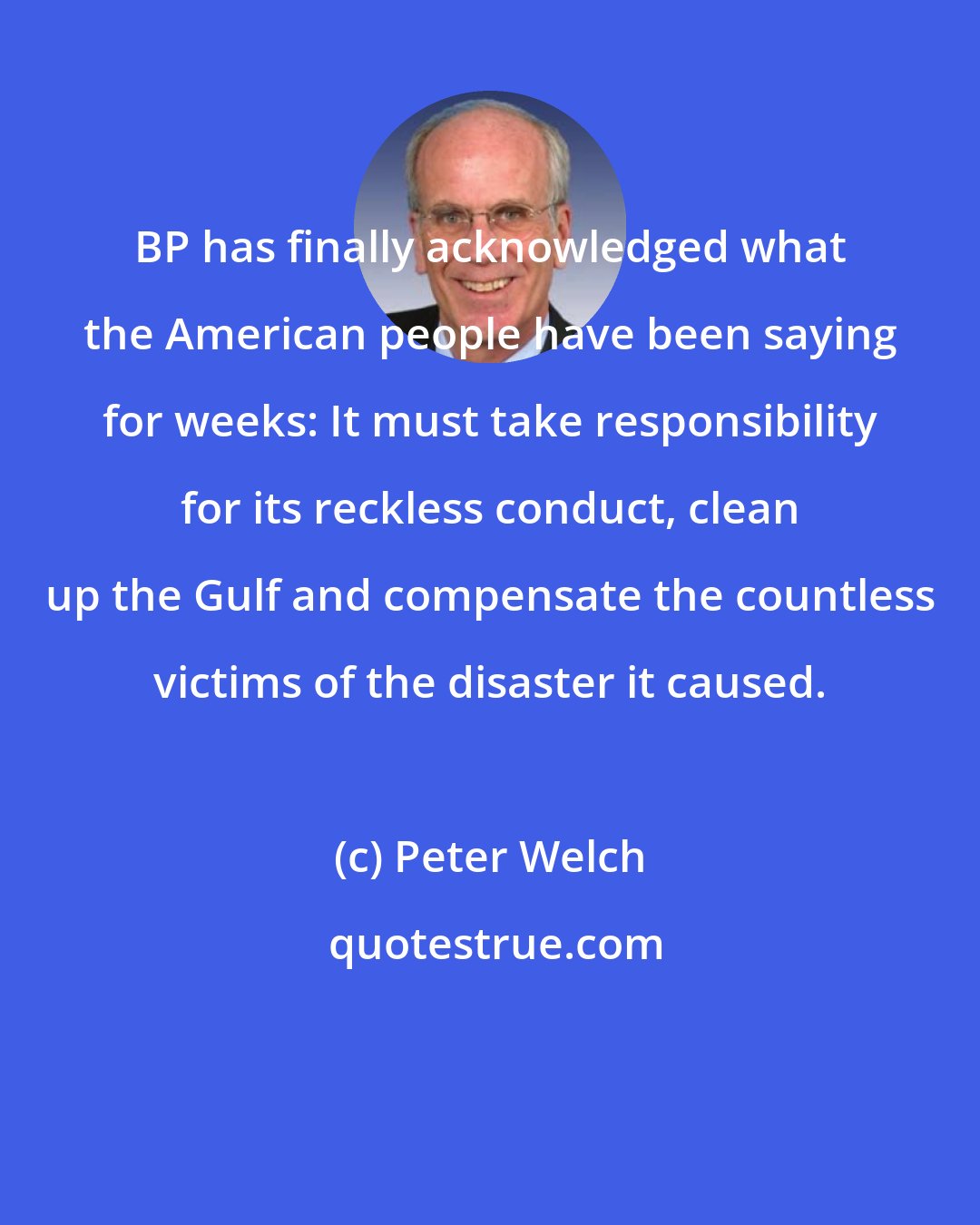 Peter Welch: BP has finally acknowledged what the American people have been saying for weeks: It must take responsibility for its reckless conduct, clean up the Gulf and compensate the countless victims of the disaster it caused.
