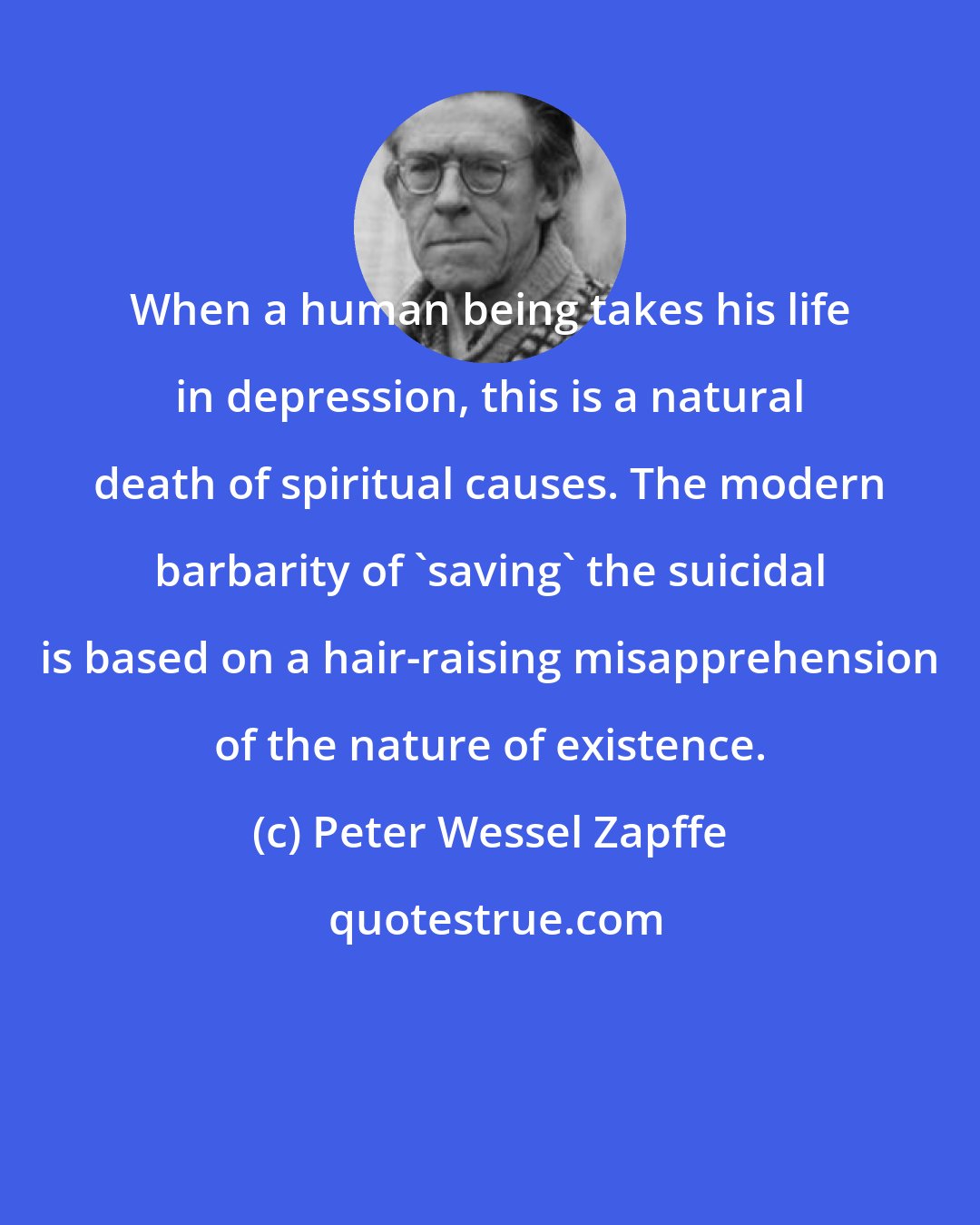 Peter Wessel Zapffe: When a human being takes his life in depression, this is a natural death of spiritual causes. The modern barbarity of 'saving' the suicidal is based on a hair-raising misapprehension of the nature of existence.
