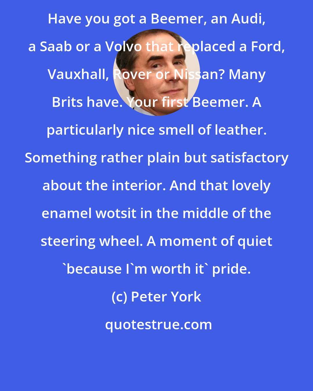 Peter York: Have you got a Beemer, an Audi, a Saab or a Volvo that replaced a Ford, Vauxhall, Rover or Nissan? Many Brits have. Your first Beemer. A particularly nice smell of leather. Something rather plain but satisfactory about the interior. And that lovely enamel wotsit in the middle of the steering wheel. A moment of quiet 'because I'm worth it' pride.