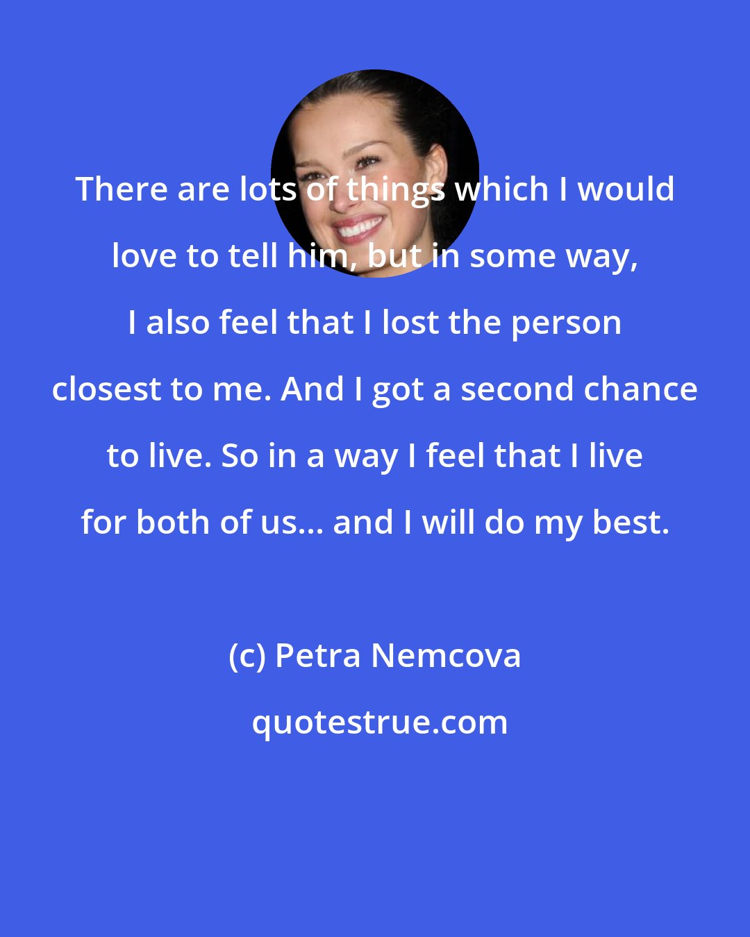 Petra Nemcova: There are lots of things which I would love to tell him, but in some way, I also feel that I lost the person closest to me. And I got a second chance to live. So in a way I feel that I live for both of us... and I will do my best.
