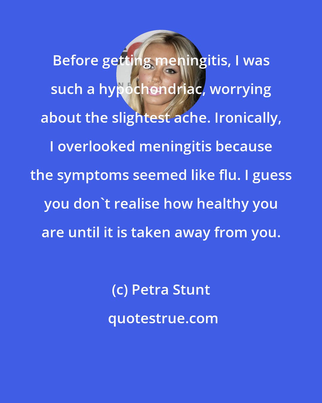 Petra Stunt: Before getting meningitis, I was such a hypochondriac, worrying about the slightest ache. Ironically, I overlooked meningitis because the symptoms seemed like flu. I guess you don't realise how healthy you are until it is taken away from you.