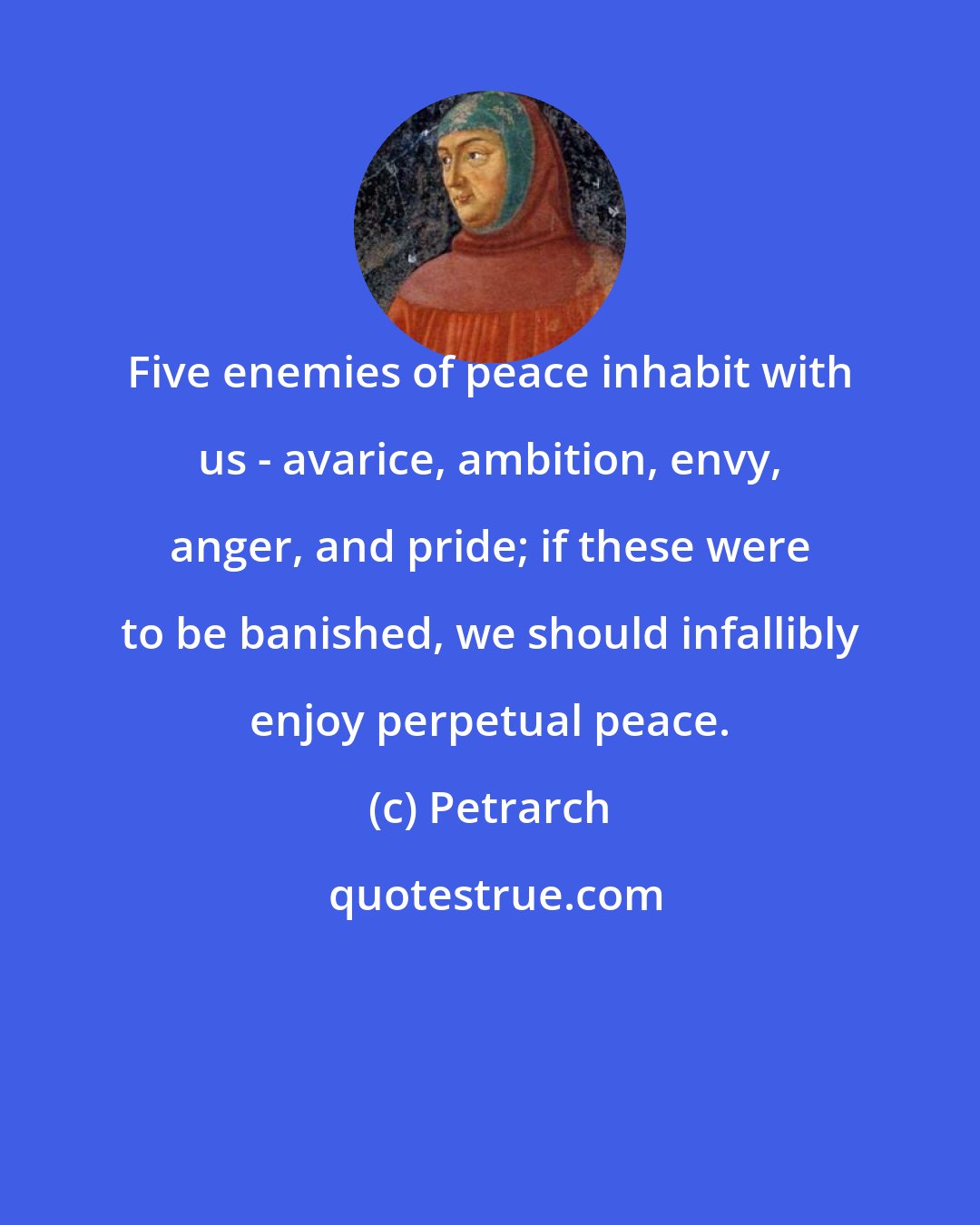 Petrarch: Five enemies of peace inhabit with us - avarice, ambition, envy, anger, and pride; if these were to be banished, we should infallibly enjoy perpetual peace.