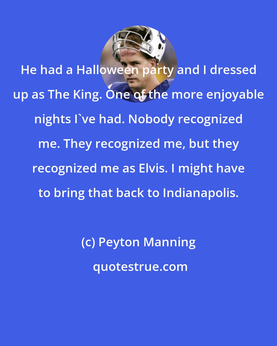Peyton Manning: He had a Halloween party and I dressed up as The King. One of the more enjoyable nights I've had. Nobody recognized me. They recognized me, but they recognized me as Elvis. I might have to bring that back to Indianapolis.