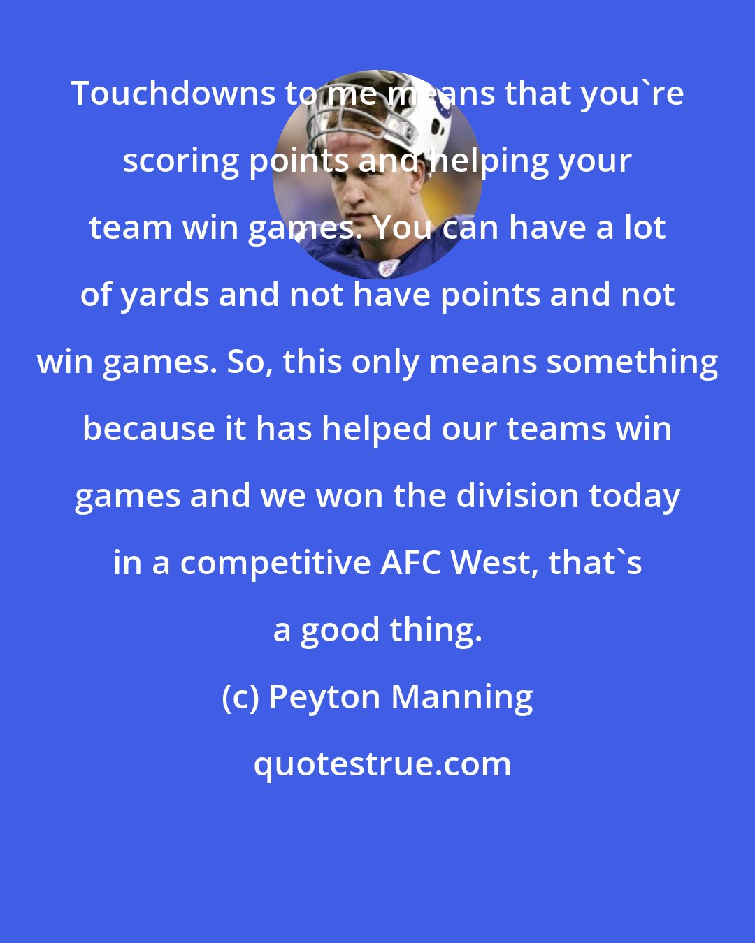 Peyton Manning: Touchdowns to me means that you're scoring points and helping your team win games. You can have a lot of yards and not have points and not win games. So, this only means something because it has helped our teams win games and we won the division today in a competitive AFC West, that's a good thing.