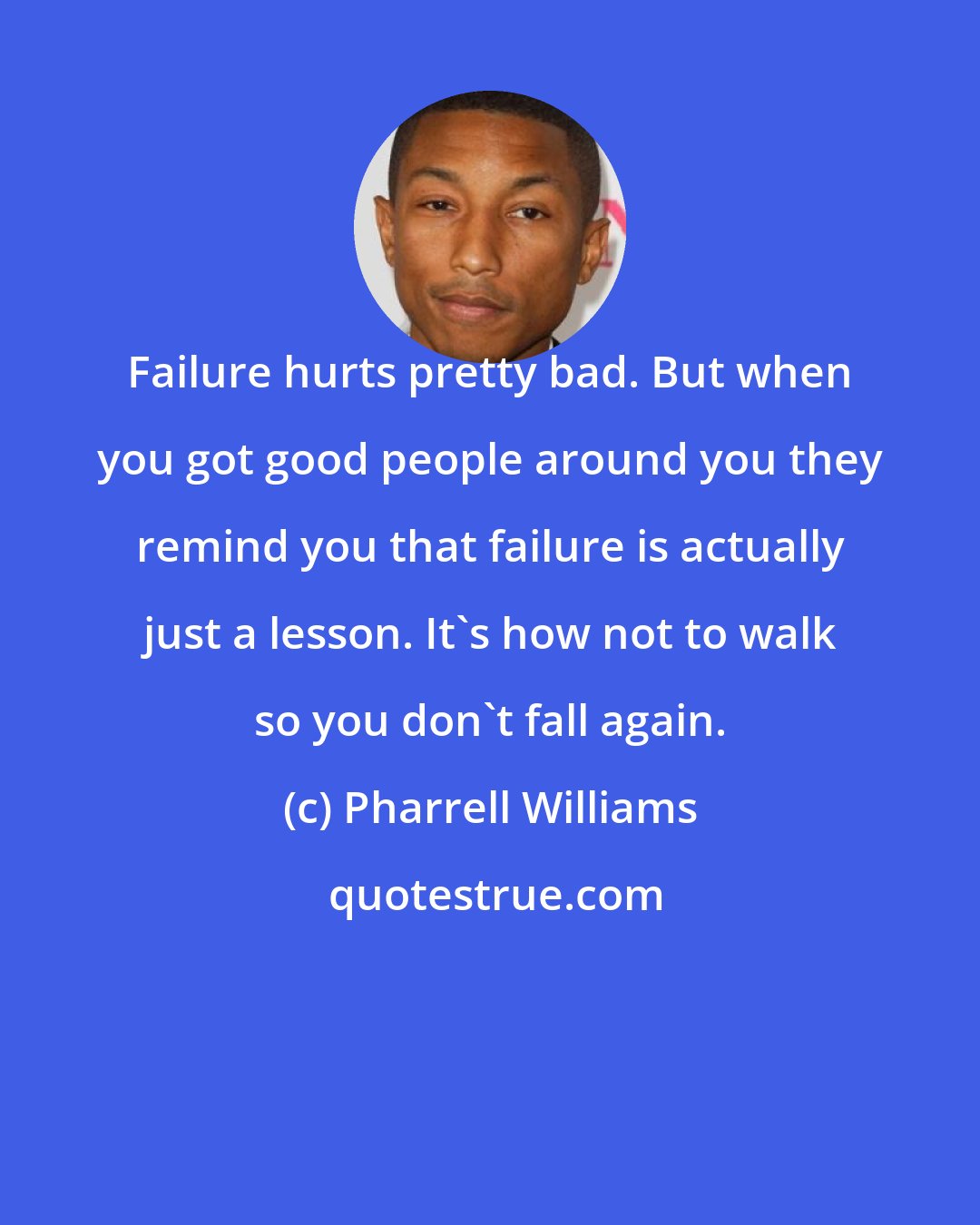 Pharrell Williams: Failure hurts pretty bad. But when you got good people around you they remind you that failure is actually just a lesson. It's how not to walk so you don't fall again.