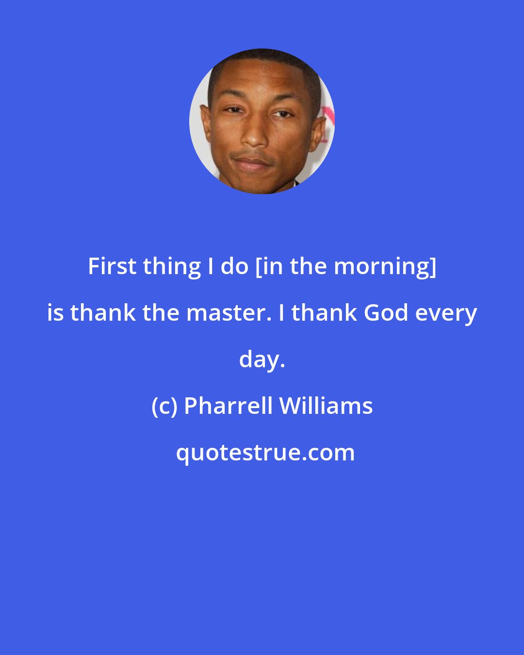 Pharrell Williams: First thing I do [in the morning] is thank the master. I thank God every day.