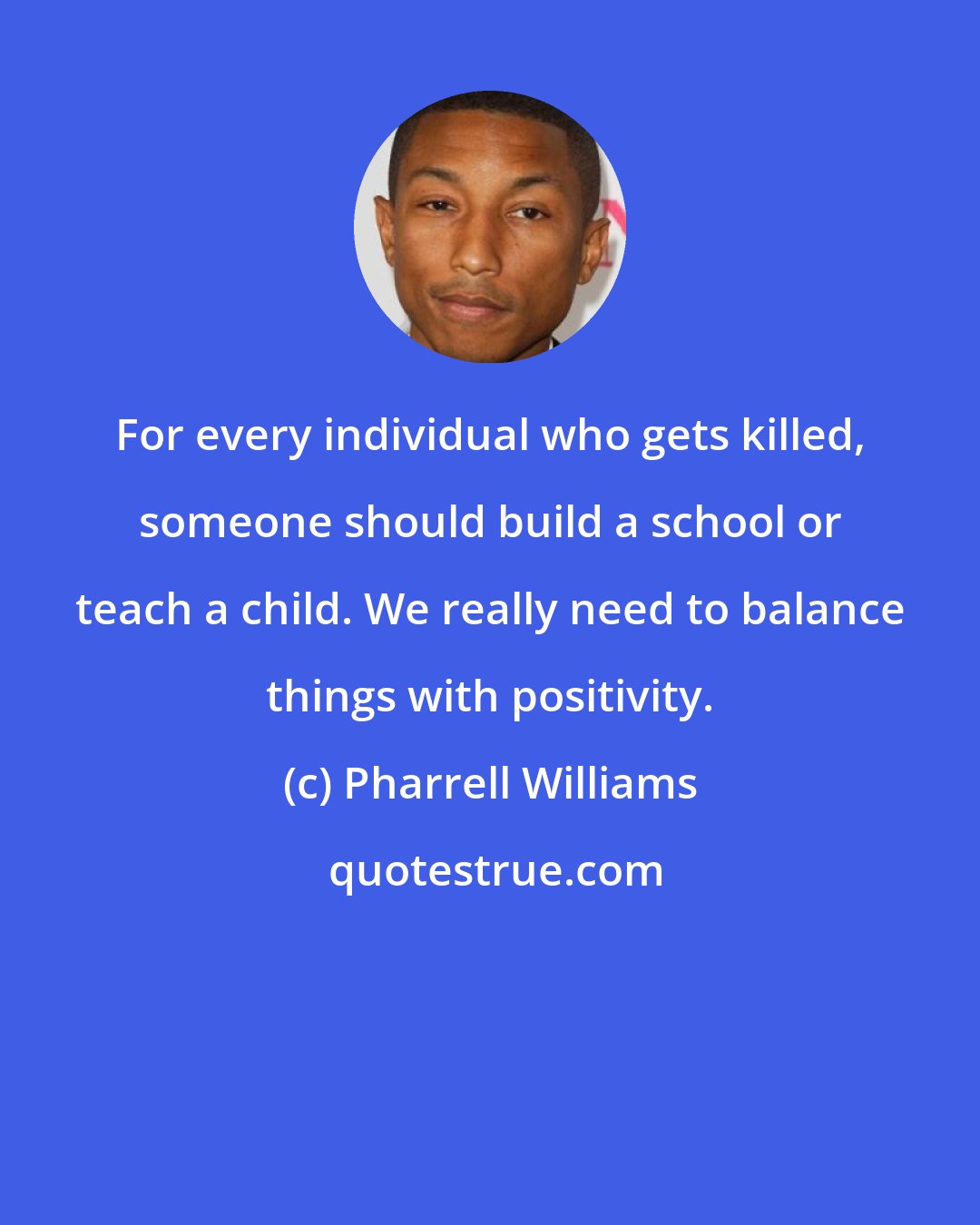 Pharrell Williams: For every individual who gets killed, someone should build a school or teach a child. We really need to balance things with positivity.