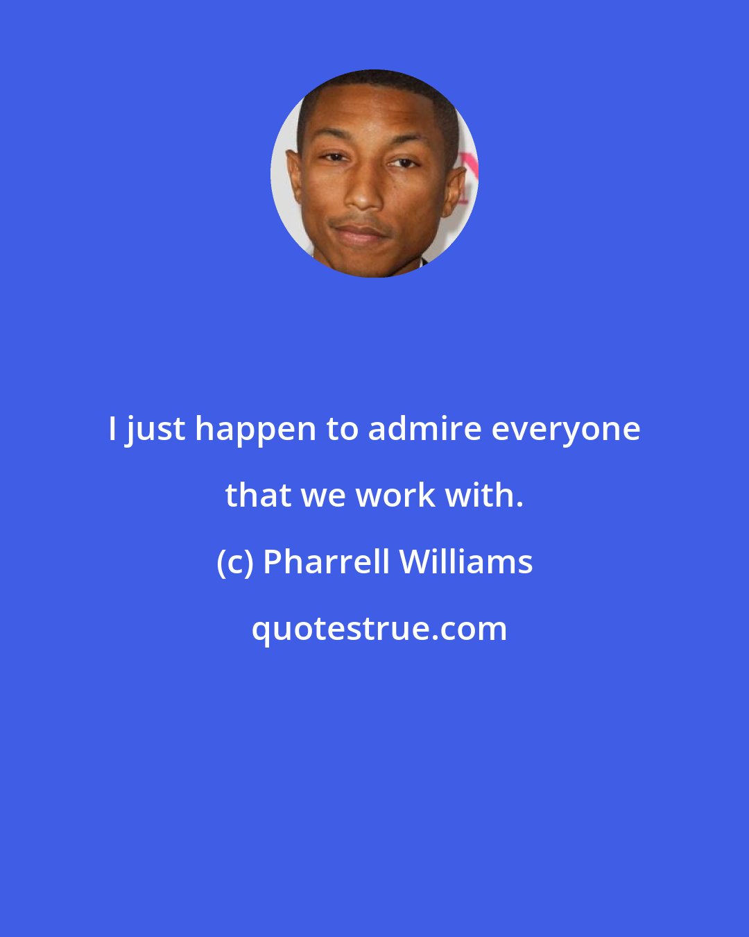 Pharrell Williams: I just happen to admire everyone that we work with.