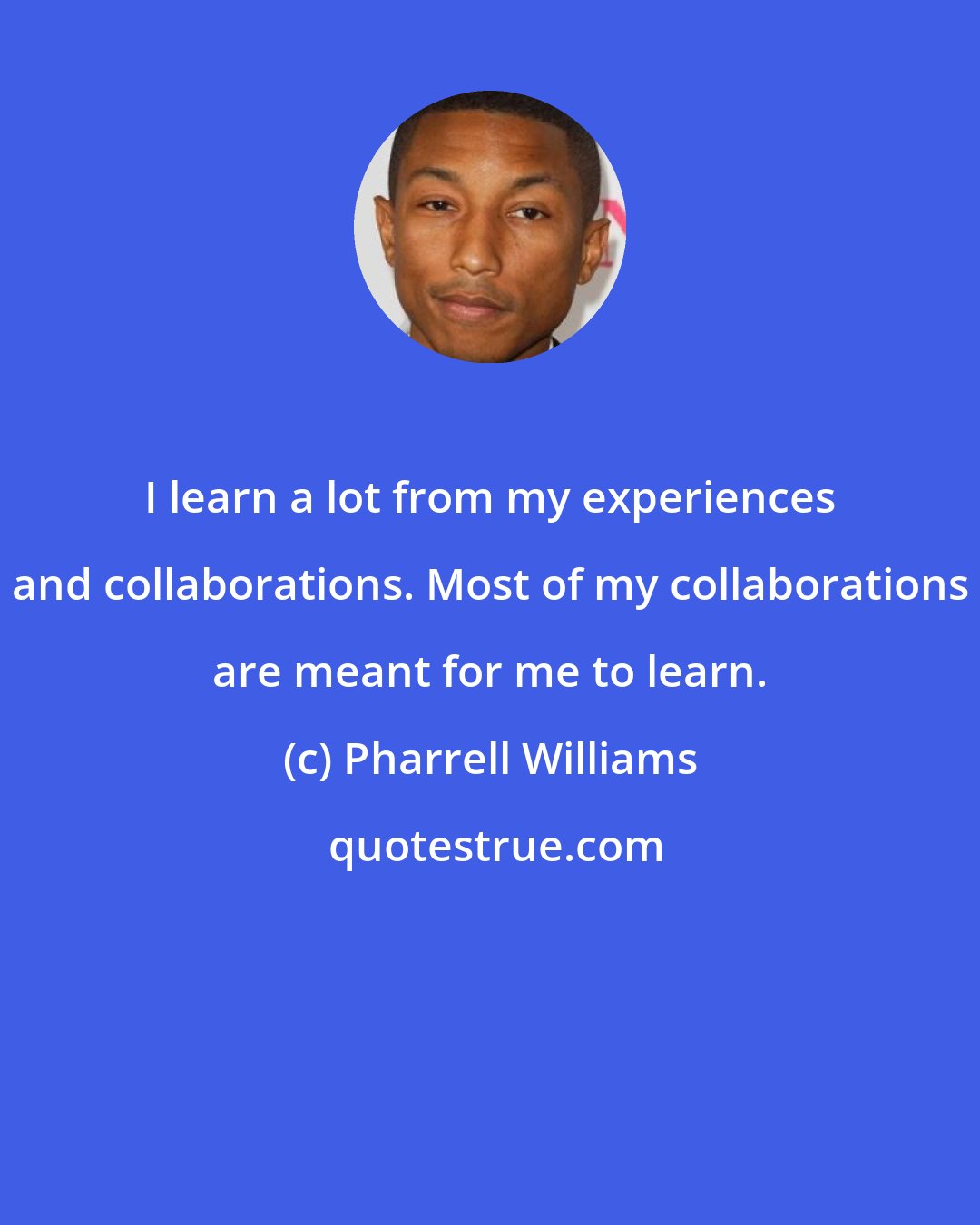 Pharrell Williams: I learn a lot from my experiences and collaborations. Most of my collaborations are meant for me to learn.