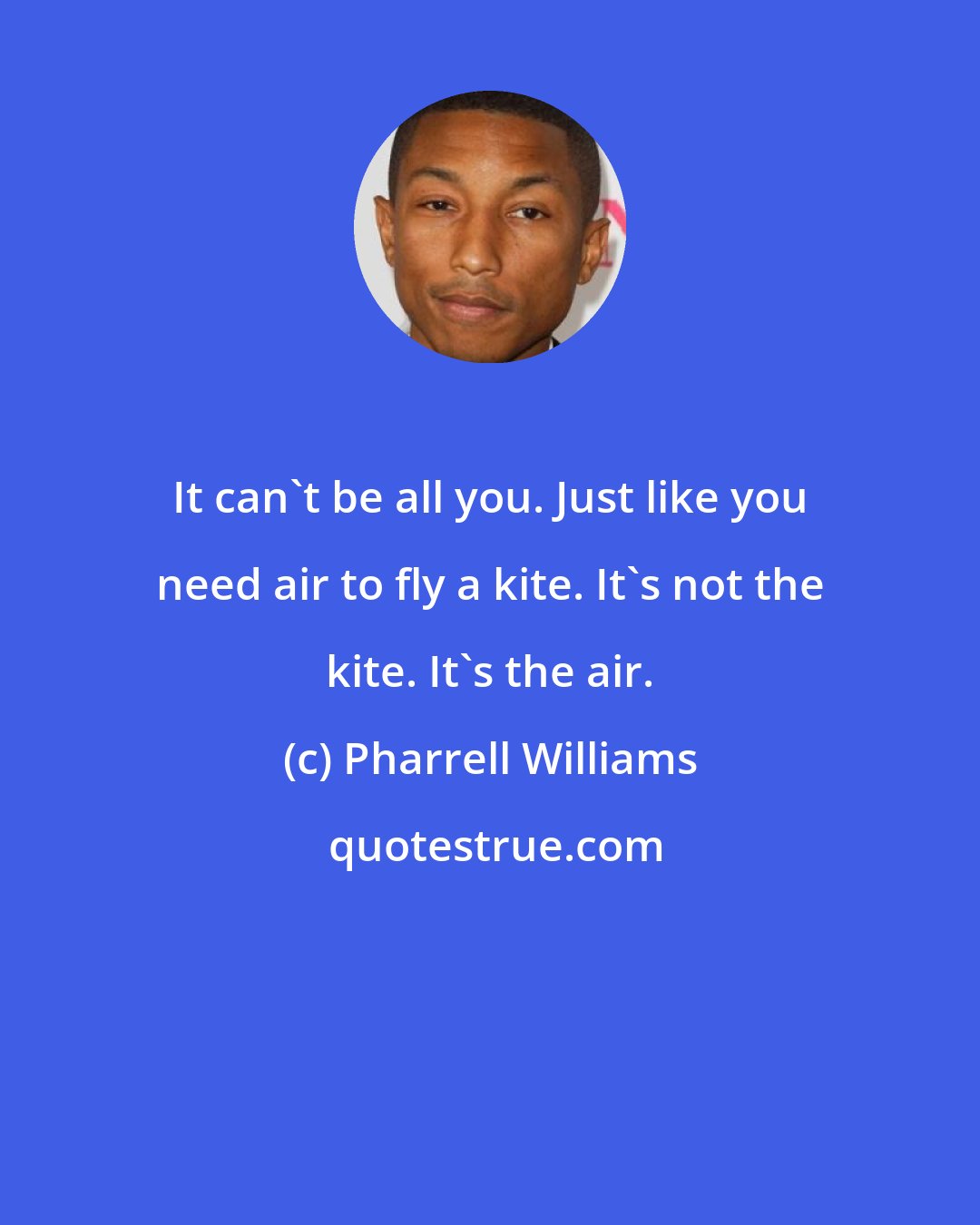 Pharrell Williams: It can't be all you. Just like you need air to fly a kite. It's not the kite. It's the air.