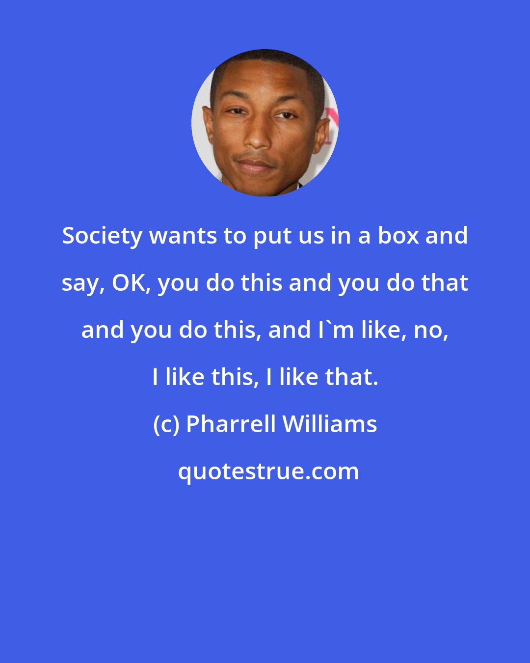 Pharrell Williams: Society wants to put us in a box and say, OK, you do this and you do that and you do this, and I'm like, no, I like this, I like that.