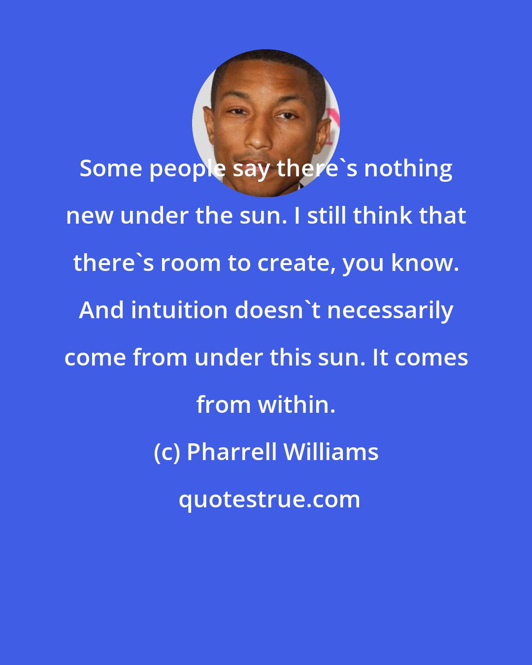 Pharrell Williams: Some people say there's nothing new under the sun. I still think that there's room to create, you know. And intuition doesn't necessarily come from under this sun. It comes from within.