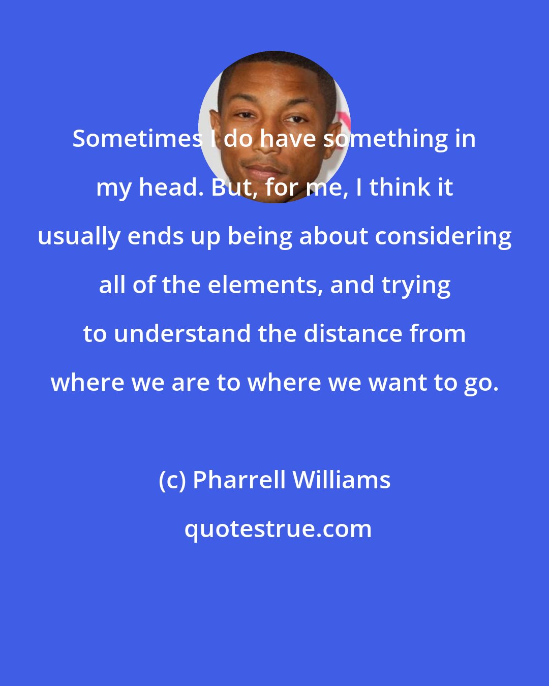 Pharrell Williams: Sometimes I do have something in my head. But, for me, I think it usually ends up being about considering all of the elements, and trying to understand the distance from where we are to where we want to go.