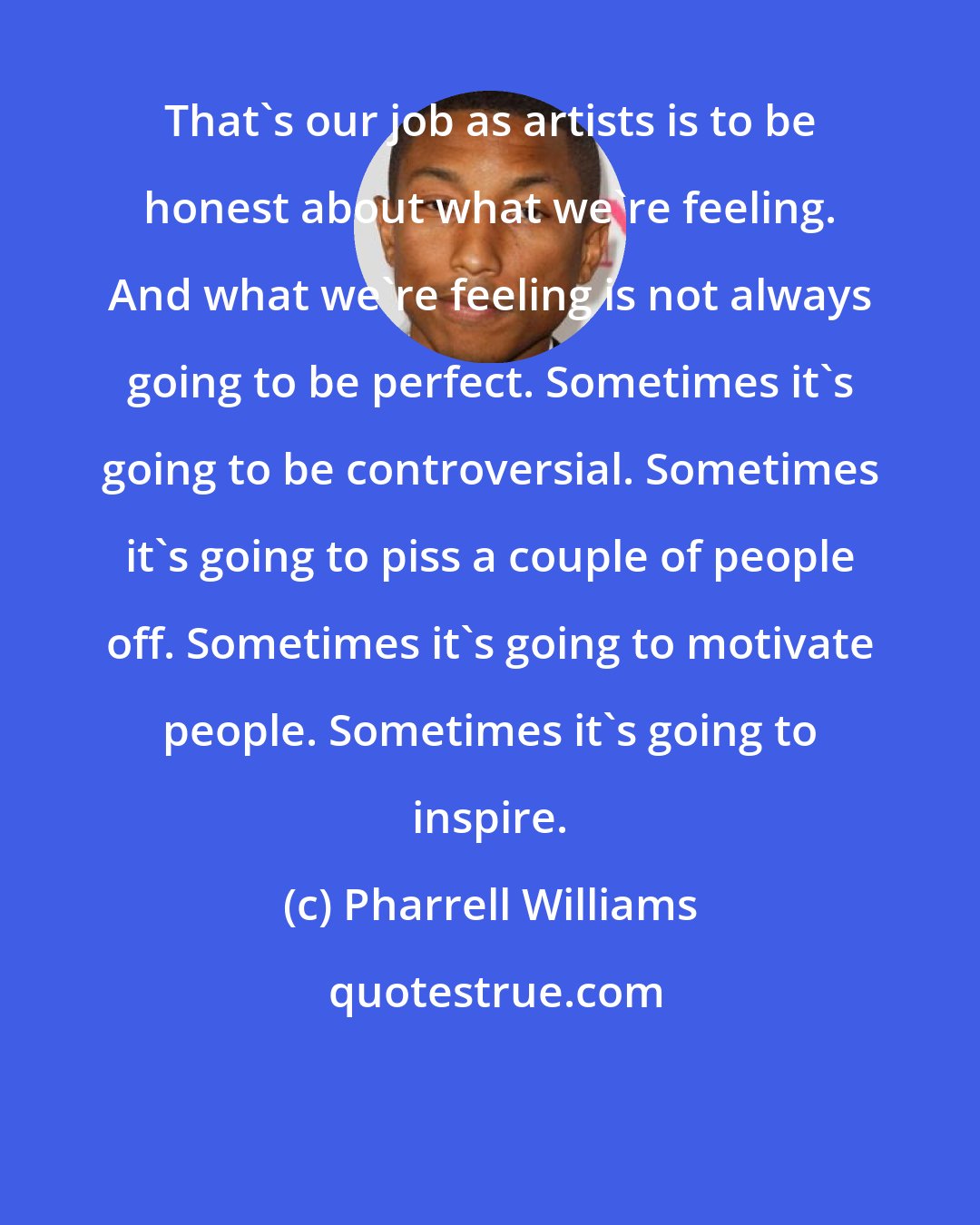 Pharrell Williams: That's our job as artists is to be honest about what we're feeling. And what we're feeling is not always going to be perfect. Sometimes it's going to be controversial. Sometimes it's going to piss a couple of people off. Sometimes it's going to motivate people. Sometimes it's going to inspire.