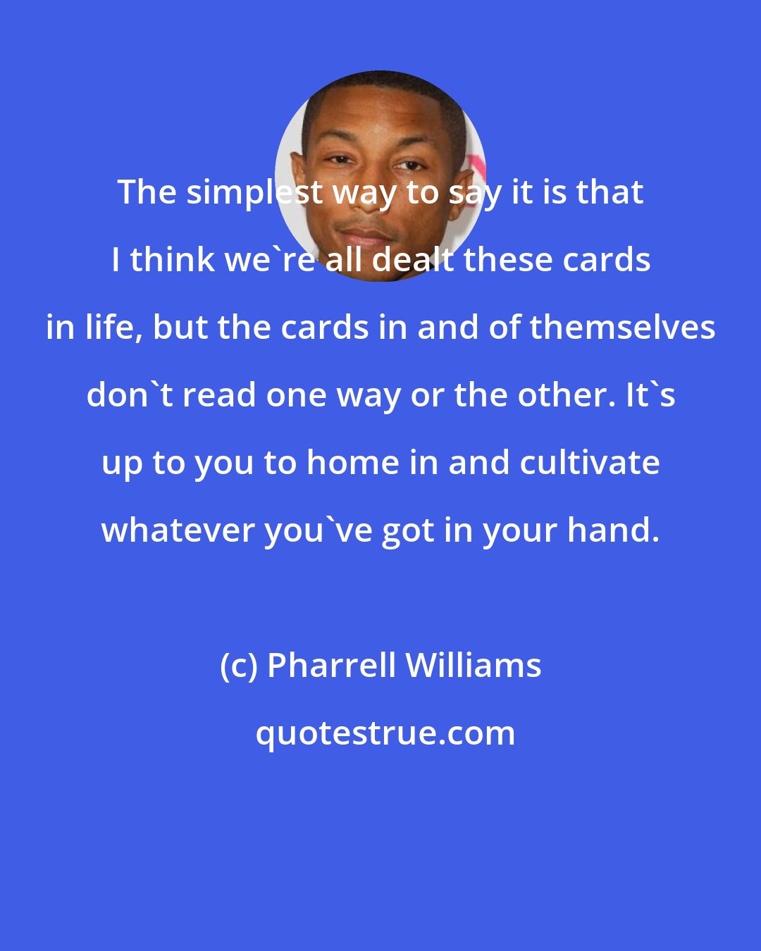 Pharrell Williams: The simplest way to say it is that I think we're all dealt these cards in life, but the cards in and of themselves don't read one way or the other. It's up to you to home in and cultivate whatever you've got in your hand.